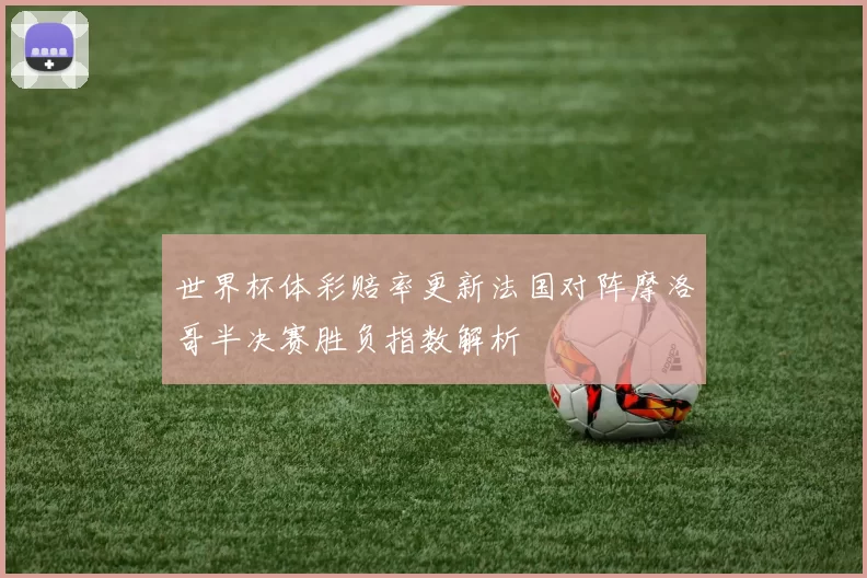 世界杯体彩赔率更新法国对阵摩洛哥半决赛胜负指数解析