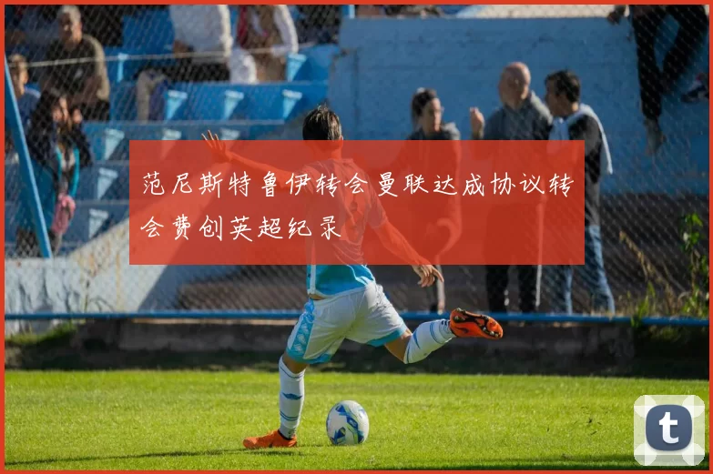 范尼斯特鲁伊转会曼联达成协议转会费创英超纪录