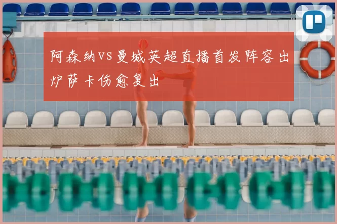 阿森纳vs曼城英超直播首发阵容出炉萨卡伤愈复出